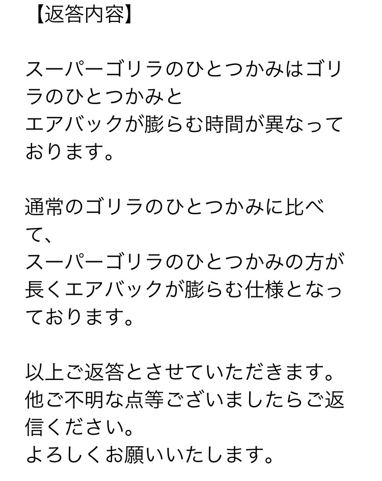 販売元のドウシシャさんからいただいたメールのスクリーンショット。スーパーゴリラのひとつかみはゴリラのひとつかみとエアバックが膨らむ時間が異なっております。通常のゴリラのひとつかみに比べて、スーパーゴリラのひとつかみの方が長くエアバックが膨らむしようとなっております。以上ご返答とさせていただきます。と書かれている。